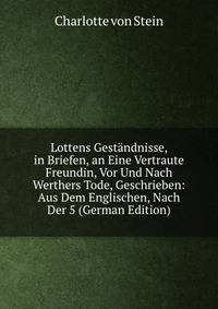 Lottens Gestandnisse, in Briefen, an Eine Vertraute Freundin, Vor Und Nach Werthers Tode, Geschrieben: Aus Dem Englischen, Nach Der 5 (German Edition)