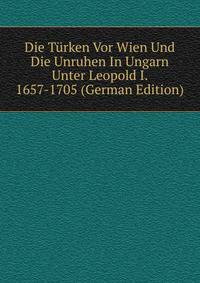 Die Turken Vor Wien Und Die Unruhen In Ungarn Unter Leopold I. 1657-1705 (German Edition)