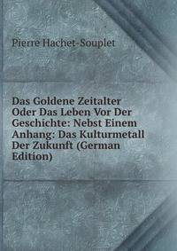 Das Goldene Zeitalter Oder Das Leben Vor Der Geschichte: Nebst Einem Anhang: Das Kulturmetall Der Zukunft (German Edition)