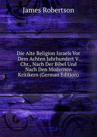 Die Alte Religion Israels Vor Dem Achten Jahrhundert V. Chr., Nach Der Bibel Und Nach Den Modernen Kritikern (German Edition)