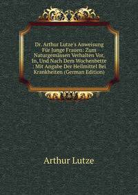 Dr. Arthur Lutze's Anweisung F?r Junge Frauen: Zum Naturgem?ssen Verhalten Vor, In, Und Nach Dem Wochenbette : Mit Angabe Der Heilmittel Bei Krankheiten (German Edition)