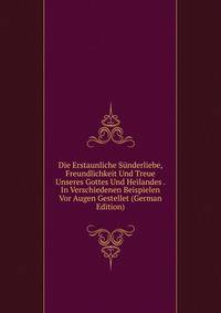Die Erstaunliche Sunderliebe, Freundlichkeit Und Treue Unseres Gottes Und Heilandes . In Verschiedenen Beispielen Vor Augen Gestellet (German Edition)