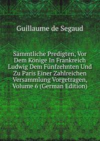 Sammtliche Predigten, Vor Dem Konige In Frankreich Ludwig Dem Funfzehnten Und Zu Paris Einer Zahlreichen Versammlung Vorgetragen, Volume 6 (German Edition)