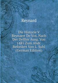 Die Historie V Reynaert De Vos, Nach Der Delfter Ausg. Von 1485 Zum Abdr. Befordert Von L. Suhl (German Edition)