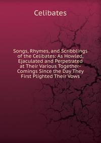 Songs, Rhymes, and Scribblings of the Celibates: As Howled, Ejaculated and Perpetrated at Their Various Together-Comings Since the Day They First Plighted Their Vows