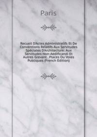 Recueil D'Actes Administratifs Et De Conventions Relatifs Aux Servitudes Sp?ciales D'Architecture: Aux Servitudes Non-Aedificandi Et Autres Grevant . Places Ou Voies Publiques (French Edition)