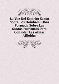 La Voz Del Espiritu Santo Sobre Los Hombres: Obra Formada Sobre Las Santas Escrituras Para Consolar Las Almas Afligidas