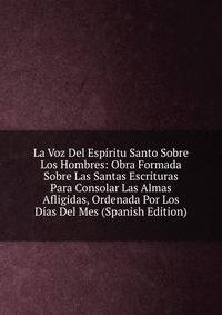 La Voz Del Espiritu Santo Sobre Los Hombres: Obra Formada Sobre Las Santas Escrituras Para Consolar Las Almas Afligidas, Ordenada Por Los Dias Del Mes (Spanish Edition)