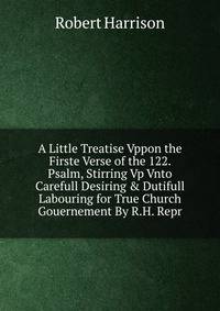 A Little Treatise Vppon the Firste Verse of the 122. Psalm, Stirring Vp Vnto Carefull Desiring &amp; Dutifull Labouring for True Church Gouernement By R.H. Repr