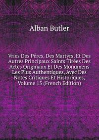 Vries Des Peres, Des Martyrs, Et Des Autres Principaux Saints Tirees Des Actes Originaux Et Des Monumens Les Plus Authentiques, Avec Des Notes Critiques Et Historiques, Volume 15 (French Edition)