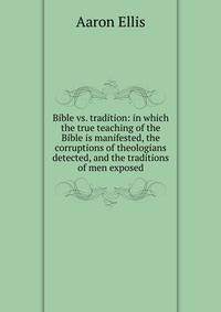 Bible vs. tradition: in which the true teaching of the Bible is manifested, the corruptions of theologians detected, and the traditions of men exposed