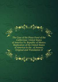 The Case of the Pious Fund of the Californias: United States of America Vs. Republic of Mexico. Replication of the United States of America to the . of Answer, Original and Translation O