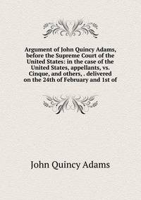 Argument of John Quincy Adams, before the Supreme Court of the United States: in the case of the United States, appellants, vs. Cinque, and others, . delivered on the 24th of February and 1st of