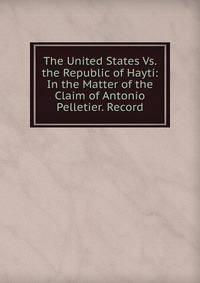 The United States Vs. the Republic of Hayti: In the Matter of the Claim of Antonio Pelletier. Record