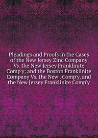 Pleadings and Proofs in the Cases of the New Jersey Zinc Company Vs. the New Jersey Franklinite Comp'y; and the Boston Franklinite Company Vs. the New . Comp'y, and the New Jersey Franklinite Comp'y
