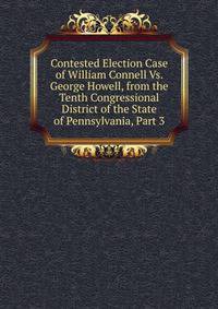 Contested Election Case of William Connell Vs. George Howell, from the Tenth Congressional District of the State of Pennsylvania, Part 3
