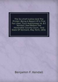 The Ex-chief Justice And The Printer: Being A Report Of A Trial For Libel, Titus Hutchinson Vs. B.f. Kendall, Had Before The Honorable County Court, . And State Of Vermont, May Term, 1836 .