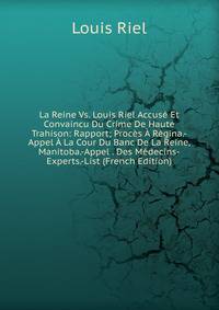 La Reine Vs. Louis Riel Accuse Et Convaincu Du Crime De Haute Trahison: Rapport; Proces A Regina.-Appel A La Cour Du Banc De La Reine, Manitoba.-Appel . Des Medecins-Experts.-List (French Edition)