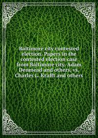Baltimore city contested election. Papers in the contested election case from Baltimore city. Adam Denmead and others, vs. Charles L. Krafft and others