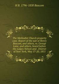 The Methodist Church property case. Report of the suit of Henry Bascom, and others, vs. George Lane, and others, heard before the judges Nelson and . District of New York, May 17-20, 1851