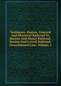 Testimony. Boston, Concord And Montreal Railroad Vs. Boston And Maine Railroad, Boston And Lowell Railroad: Consolidated Case, Volume 2