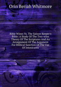 Bible Wines Vs. The Saloon Keeper's Bible: A Study Of The Two-wine Theory Of The Scriptures And An Arraignment Of The Argument For Biblical Sanction Of The Use Of Intoxicants