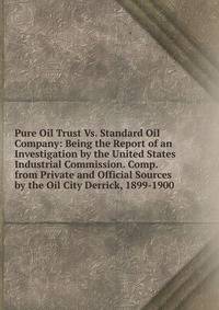 Pure Oil Trust Vs. Standard Oil Company: Being the Report of an Investigation by the United States Industrial Commission. Comp. from Private and Official Sources by the Oil City Derrick, 1899-1900