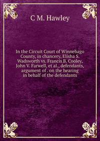 In the Circuit Court of Winnebago County, in chancery, Elisha S. Wadsworth vs. Francis B. Cooley, John V. Farwell, et al., defendants, argument of . on the hearing in behalf of the defendants