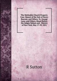 The Methodist Church Property Case: Report of the Suit of Henry Bascom, and Others, Vs. George Lane, and Others, Heard Before the Judges Nelson and . District of New York, May 17-29, 1851
