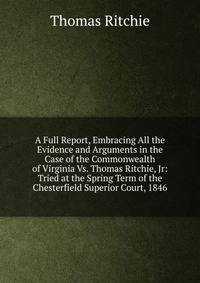 A Full Report, Embracing All the Evidence and Arguments in the Case of the Commonwealth of Virginia Vs. Thomas Ritchie, Jr: Tried at the Spring Term of the Chesterfield Superior Court, 1846
