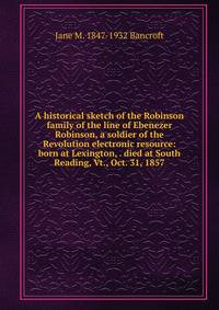 A historical sketch of the Robinson family of the line of Ebenezer Robinson, a soldier of the Revolution electronic resource: born at Lexington, . died at South Reading, Vt., Oct. 31, 1857