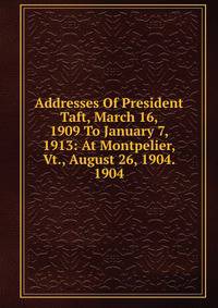 Addresses Of President Taft, March 16, 1909 To January 7, 1913: At Montpelier, Vt., August 26, 1904. 1904