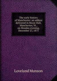 The early history of Manchester: an addess delivered in Music Hall, Manchester, Vt., on Monday evening, December 27, 1875