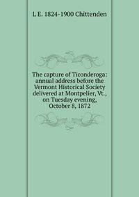 The capture of Ticonderoga: annual address before the Vermont Historical Society delivered at Montpelier, Vt., on Tuesday evening, October 8, 1872