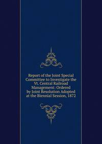 Report of the Joint Special Committee to Investigate the Vt. Central Railroad Management: Ordered by Joint Resolution Adopted at the Biennial Session, 1872