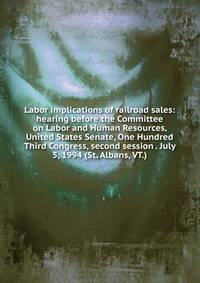 Labor implications of railroad sales: hearing before the Committee on Labor and Human Resources, United States Senate, One Hundred Third Congress, second session . July 5, 1994 (St. Albans, VT.)