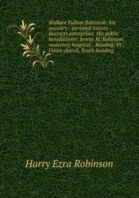 Wallace Fullam Robinson: his ancestry - personal history -business enterprises. His public benefactions: Jennie M. Robinson maternity hospital; . Reading, Vt.; Union church, South Reading