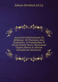 Auctarium Exhortationum Ad Religiosos: De Praecipuis Anni Temporibus, &amp; Festiuitatibus Vt Christi Domini Nostri, Beatissimae Virginis Mariae &amp; Aliorum Nonnullorum Sanctorum .