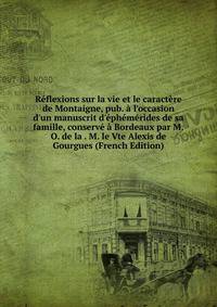 R?flexions sur la vie et le caract?re de Montaigne, pub. ? l'occasion d'un manuscrit d'?ph?m?rides de sa famille, conserv? ? Bordeaux par M.O. de la . M. le Vte Alexis de Gourgues (French Edition)