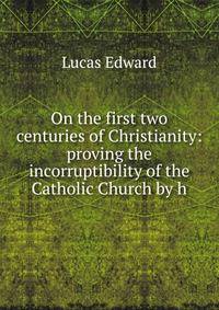 On the first two centuries of Christianity: proving the incorruptibility of the Catholic Church by h