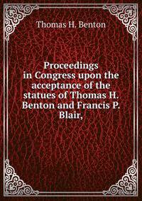 Proceedings in Congress upon the acceptance of the statues of Thomas H. Benton and Francis P. Blair,