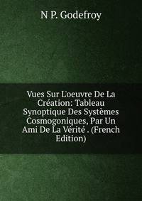 Vues Sur L'oeuvre De La Cr?ation: Tableau Synoptique Des Syst?mes Cosmogoniques, Par Un Ami De La V?rit? . (French Edition)