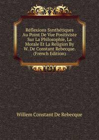 Reflexions Synthetiques Au Point De Vue Positiviste Sur La Philosophie, La Morale Et La Religion By W. De Constant Rebecque. (French Edition)