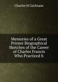 Memories of a Great Printer Biographical Sketches of the Career of Charles Francis Who Practiced h