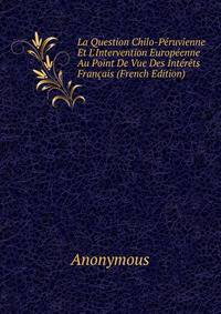 La Question Chilo-P?ruvienne Et L'Intervention Europ?enne Au Point De Vue Des Int?r?ts Fran?ais (French Edition)