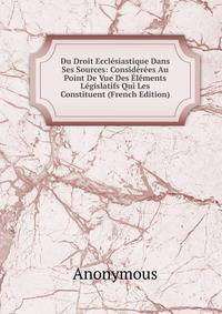 Du Droit Ecclesiastique Dans Ses Sources: Considerees Au Point De Vue Des Elements Legislatifs Qui Les Constituent (French Edition)
