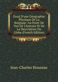 Essai D'une G?ographie Physique De La Belgique: Au Point De Vue De L'histoire Et De La Description Du Globe (French Edition)