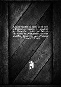 La nationalite au point de vue de la legislation comparee et du droit prive humain; conferences faites a la Faculte de Droit et des Sciences sociales . de Buenos-Aires Volume 3 (French Edition)