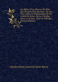 Les R?ves D'un Homme De Bien, Qui Peuvent ?tre R?alis?s: Ou Les Vues Utiles Et Pratiquables De M. L'abb? De Saint-Pierre, Choifies Dans Ce Grand . ?toit Le Principe. . (French Edition)