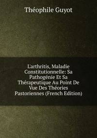 L'arthritis, Maladie Constitutionnelle: Sa Pathog?nie Et Sa Th?rapeutique Au Point De Vue Des Th?ories Pastoriennes (French Edition)